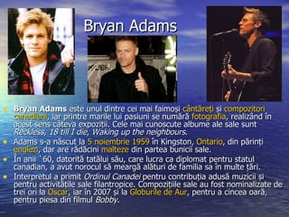 Bryan Adams Bryan Adams  este unul dintre cei mai faimoși  cântăreți  și  compozitori   canadieni , iar printre marile lui pasiuni se numără  fotografia , realizând în acest sens câteva expoziții. Cele mai cunoscute albume ale sale sunt  Reckless ,  18 till I die ,  Waking up the neighbours . Adams s-a născut la  5 noiembrie   1959  în Kingston,  Ontario , din părinți  englezi , dar are rădăcini  malteze  din partea bunicii sale. În anii `60, datorită tatălui său, care lucra ca diplomat pentru statul canadian, a avut norocul să meargă alături de familia sa în multe țări. Interpretul a primit  Ordinul Canadei  pentru contribuția adusă muzicii și pentru activitățile sale filantropice. Compozițiile sale au fost nominalizate de trei ori la  Oscar , iar în 2007 și la  Globurile  de Aur , pentru a cincea oară, pentru piesa din filmul  Bobby . 