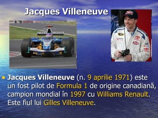 Jacques Villeneuve Jacques Villeneuve  (n.  9  aprilie   1971 ) este un fost pilot de  Formula 1  de origine canadiană, campion mondial în  1997  cu  Williams Renault . Este fiul lui  Gilles  Villeneuve .  