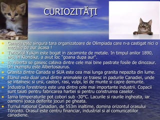 CURIOZITĂŢI Canada este singura tara organizatoare de Olimpiada care n-a castigat nici o medalie de aur acasa  ! Teritoriul Yukon este bogat in zacaminte de metale. In timpul anilor 1890, aici, in Klondike, a avut loc "goana dupa aur". In Alberta se gasesc cateva dintre cele mai bine pastrate   fosile de dinozaur. Un exemplu este Albertosaurus. Granita dintre Canada si SUA este cea mai lunga granita nepazita din lume. Elanul este doar unul dintre animalele ce traiesc in padurile Canadiei, unde se intalnesc si ursi, castori, rasi, vulpi, lei de munte si capre demunte. Industria forestriera este una dintre cele mai importante industrii. Copacii sunt taiati pentru fabricarea hartiei si pentru construirea caselor. Iarna temperaturile pot cobori sub -30°C. Lacurile si raurile ingheata, iar oamenii joaca deiferite jocuri pe gheata. Turnul national Canadian, de 553m inaltime, domina orizontul orasului Toronto. Orasul este centru financiar, industrial si al comunicatiilor canadiene.  