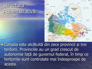 Structura Administrativă Canada este alcătuită din zece provincii și trei teritorii. Provinciile au un grad crescut de autonomie față de guvernul federal, în timp ce teritoriile sunt controlate mai îndeaproape de acesta.  