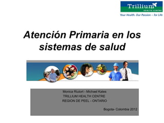 Atención Primaria en los
   sistemas de salud



       Monica Riutort - Michael Kates
       TRILLIUM HEALTH CENTRE
       REGION DE PEEL - ONTARIO

                                  Bogota- Colombia 2012
 