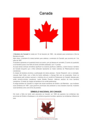 Canada




A Bandeira do Canadá foi criada em 15 de fevereiro de 1965 - dia adotado para comemorar o Dia da
Bandeira do país.
Além disso, a bandeira foi criada também para celebrar o centenário do Canadá, que ocorreria em 1 de
julho de 1967.
A bandeira apresenta um quadrado branco ao centro, com as laterais em vermelho. O centro do quadrado
e da bandeira possui uma folha de bordo vermelho estilizada, com 11 pontas.
As duas barras verticais vermelhas significam os oceanos pacíficos e atlântico, a barra branca o território
de Canadá enquanto que a folha estilizada representa as matas cobertas de Plátanos(árvore típica
canadense).
A criação da bandeira envolveu a participação de várias pessoas - Gunter Wyszechi, com a coloração,
Jacques Saint Cyrile, com a folha de bordo estilizada, e George Bist com as proporções, foram os
responsáveis pelo símbolo nacional, e membros de um comitê do Parlamento do Canadá, liderada pelo
então primeiro-ministro canadense, Lester Bowles Pearson, defensor assíduo da nova bandeira
canadense. O crédito da criação da bandeira é do comitê parlamentar.
A antiga bandeira do Canadá é a origem das atuais bandeiras de Ontário e de Manitoba - que mudaram
suas bandeiras em 1967, cujos governos provinciais não aceitaram a nova bandeira nacional, mudando
suas bandeiras como uma forma de protesto.

                            SÍMBOLO NACIONAL DO CANADÁ
Há muito a folha de bordo está associada ao Canadá: em 1868 ela aparecia nos emblemas das
províncias de Ontário e Quebeque e, em ambas as guerras mundiais, aparecia nos emblemas militares do
país.




                                  Folha de Bordo (Símbolo do Canadá)
 