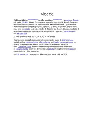 Moeda
                    (português brasileiro)             (português europeu)
O dólar canadense                ou dólar canadiano                 é a moeda do Canadá,
cujo código ISO 4217 é CAD. É normalmente abreviado com o símbolo $ ou C$. Cada cem
centavos ou cêntimos formam um dólar canadense. Existem moedas de 1 (popularmente
chamadas de penny, em português péni), 5 (nickel), 10 (dime), 25 (quarter), 50 (50¢ piece,
muito raras nomercado) centavos e moedas de 1 (loonie) e 2 (toonie) dólares. A moeda de 10
centavos é menor do que a de 5 centavos. As moedas de 1 dólar têm a mobelha-grande,
uma ave gaviforme.

As notas podem ser de 5, 10, 15, 20, 25, 50 ou 100 dólares.

Historicamente, a cotação do dólar canadense se mantém abaixo do dólar americano.
Contudo, após a crise do subprime, o Banco Central dos Estados Unidos da América, na
tentativa de aquecer sua economia, utiilizou uma prática monetária conhecida
como Quantitative Easing injetando uma enorme quantidade de dólares americanos
na economia mundial e com isso derrubando sua cotaçãoem relação a várias moedas do
mundo, inclusive o dólar canadense.

Em 5 de maio de 2011, a cotação do dólar canadense era de US$ 1,645853.
 