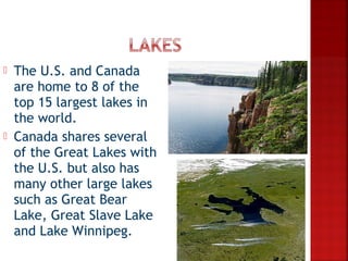    The U.S. and Canada
    are home to 8 of the
    top 15 largest lakes in
    the world.
   Canada shares several
    of the Great Lakes with
    the U.S. but also has
    many other large lakes
    such as Great Bear
    Lake, Great Slave Lake
    and Lake Winnipeg.
 