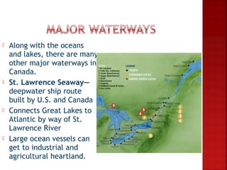    Along with the oceans
    and lakes, there are many
    other major waterways in
    Canada.
   St. Lawrence Seaway—
    deepwater ship route
    built by U.S. and Canada
   Connects Great Lakes to
    Atlantic by way of St.
    Lawrence River
   Large ocean vessels can
    get to industrial and
    agricultural heartland.
 