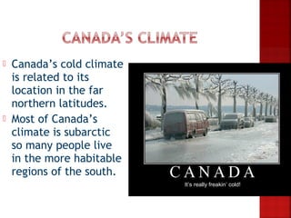    Canada’s cold climate
    is related to its
    location in the far
    northern latitudes.
   Most of Canada’s
    climate is subarctic
    so many people live
    in the more habitable
    regions of the south.
                            It’s really freakin’ cold!
 