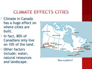    Climate in Canada
    has a huge effect on
    where cities are
    built.
   In fact, 80% of
    Canadians only live
    on 10% of the land.
   Other factors
    include; water,
    natural resources
                           See a pattern?
    and landscape.
 