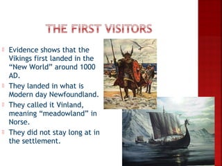    Evidence shows that the
    Vikings first landed in the
    “New World” around 1000
    AD.
   They landed in what is
    Modern day Newfoundland.
   They called it Vinland,
    meaning “meadowland” in
    Norse.
   They did not stay long at in
    the settlement.
 