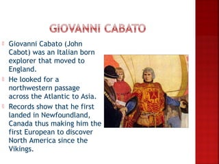    Giovanni Cabato (John
    Cabot) was an Italian born
    explorer that moved to
    England.
   He looked for a
    northwestern passage
    across the Atlantic to Asia.
   Records show that he first
    landed in Newfoundland,
    Canada thus making him the
    first European to discover
    North America since the
    Vikings.
 