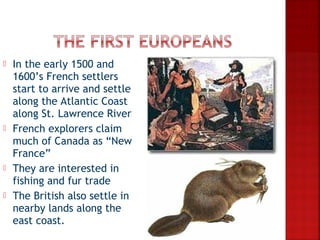    In the early 1500 and
    1600’s French settlers
    start to arrive and settle
    along the Atlantic Coast
    along St. Lawrence River
   French explorers claim
    much of Canada as “New
    France”
   They are interested in
    fishing and fur trade
   The British also settle in
    nearby lands along the
    east coast.
 