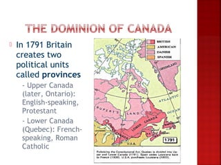    In 1791 Britain
    creates two
    political units
    called provinces
    -  Upper Canada
      (later, Ontario):
      English-speaking,
      Protestant
     - Lower Canada
      (Quebec): French-
      speaking, Roman
      Catholic
 