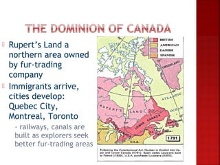    Rupert’s Land a
    northern area owned
    by fur-trading
    company
   Immigrants arrive,
    cities develop:
    Quebec City,
    Montreal, Toronto
    -railways, canals are
     built as explorers seek
     better fur-trading areas
 