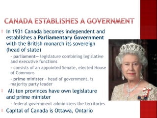    In 1931 Canada becomes independent and
    establishes a Parliamentary Government
    with the British monarch its sovereign
    (head of state)
     - parliament— legislature combining legislative
      and executive functions
     - consists of an appointed Senate, elected House
      of Commons
     - prime minister - head of government, is
      majority party leader
    All ten provinces have own legislature
    and prime minister
       - federal government administers the territories
   Capital of Canada is Ottawa, Ontario
 