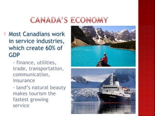    Most Canadians work
    in service industries,
    which create 60% of
    GDP
    -  finance, utilities,
      trade, transportation,
      communication,
      insurance
     - land’s natural beauty
      makes tourism the
      fastest growing
      service
 