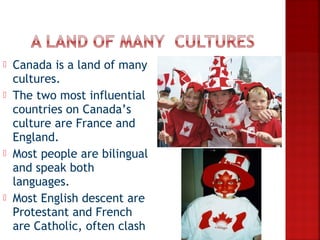    Canada is a land of many
    cultures.
   The two most influential
    countries on Canada’s
    culture are France and
    England.
   Most people are bilingual
    and speak both
    languages.
   Most English descent are
    Protestant and French
    are Catholic, often clash
 