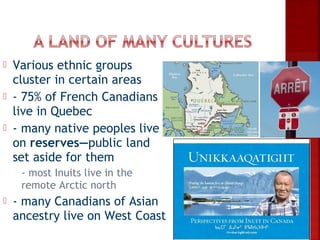    Various ethnic groups
    cluster in certain areas
   - 75% of French Canadians
    live in Quebec
   - many native peoples live
    on reserves—public land
    set aside for them
    - most Inuits live in the
     remote Arctic north
   - many Canadians of Asian
    ancestry live on West Coast
 