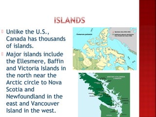    Unlike the U.S.,
    Canada has thousands
    of islands.
   Major islands include
    the Ellesmere, Baffin
    and Victoria Islands in
    the north near the
    Arctic circle to Nova
    Scotia and
    Newfoundland in the
    east and Vancouver
    Island in the west.
 