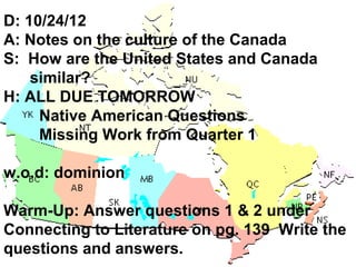 D: 10/24/12
A: Notes on the culture of the Canada
S: How are the United States and Canada
    similar?
H: ALL DUE TOMORROW
     Native American Questions
     Missing Work from Quarter 1

w.o.d: dominion

Warm-Up: Answer questions 1 & 2 under
Connecting to Literature on pg. 139 Write the
questions and answers.
 