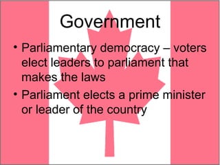 Government
• Parliamentary democracy – voters
  elect leaders to parliament that
  makes the laws
• Parliament elects a prime minister
  or leader of the country
 