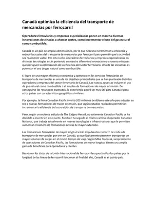 Canadá optimiza la eficiencia del transporte de
mercancías por ferrocarril
Operadores ferroviarios y empresas especializadas ponen en marcha diversas
innovaciones destinadas a ahorrar costes, como incrementar el uso del gas natural
como combustible.

Canadá es un país de amplias dimensiones, por lo que necesita incrementar la eficiencia y
reducir los costes del transporte de mercancías por ferrocarril para permitir que la actividad
sea realmente viable. Por esta razón, operadores ferroviarios y empresas especializadas en
distintas tecnologías están poniendo en marcha diferentes innovaciones y nuevos enfoques
que persiguen la optimización de la eficiencia del sector ferroviario. Una de las iniciativas es
potenciar el uso de gas natural como combustible.

El logro de una mayor eficiencia económica y operativa en los servicios ferroviarios de
transporte de mercancías es uno de los objetivos primordiales que se han planteado distintos
operadores y empresas del sector ferroviario de Canadá. Las nuevas apuestas incluyen el uso
de gas natural como combustible o el empleo de formaciones de mayor extensión. De
conseguirse los resultados esperados, la experiencia podrá ser muy útil para Canadá y para
otros países con características geográficas similares.

Por ejemplo, la firma Canadian Pacific invirtió 200 millones de dólares este año para adaptar su
red a nuevas formaciones de mayor extensión, que según estudios realizados permitirían
incrementar la eficiencia de los servicios de transporte de mercancías.

Pero, según un reciente artículo de The Calgary Herald, no solamente Canadian Pacific se ha
decidido a invertir en este punto. También ha seguido el mismo camino el operador Canadian
National, que trabaja actualmente en nuevas tecnologías e infraestructuras que le permitan
aumentar el número de formaciones activas de mayor extensión.

Las formaciones ferroviarias de mayor longitud están impulsando el ahorro de costes de
transporte de mercancías por tren en Canadá, ya que lógicamente permiten transportar un
mayor volumen de cargas en el mismo tiempo de viaje. Según Mike Franczak, vicepresidente
de operaciones de Canadian Pacific, las formaciones de mayor longitud tienen una amplia
gama de beneficios para operadores y clientes

Basada en los datos de la Unión Internacional de Ferrocarriles que clasifica los países por la
longitud de las líneas de ferrocarril funcionan al final del año, Canadá es el quinto país.
 