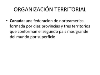 ORGANIZACIÓN TERRITORIAL
• Canada: una federacion de norteamerica
  formada por diez provincias y tres territorios
  que conforman el segundo pais mas grande
  del mundo por superficie
 