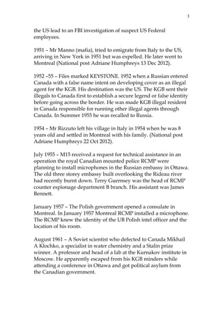 3

the US lead to an FBI investigation of suspect US Federal
employees.
1951 – Mr Manno (mafia), tried to emigrate from Italy to the US,
arriving in New York in 1951 but was expelled. He later went to
Montreal (National post Adriane Humphreys 13 Dec 2012).
1952 –55 – Files marked KEYSTONE. 1952 when a Russian entered
Canada with a false name intent on developing cover as an illegal
agent for the KGB. His destination was the US. The KGB sent their
illegals to Canada first to establish a secure legend or false identity
before going across the border. He was made KGB illegal resident
in Canada responsible for running other illegal agents through
Canada. In Summer 1955 he was recalled to Russia.
1954 – Mr Rizzuto left his village in Italy in 1954 when he was 8
years old and settled in Montreal with his family. (National post
Adriane Humphreys 22 Oct 2012).
July 1955 – M15 received a request for technical assistance in an
operation the royal Canadian mounted police RCMP were
planning to install microphones in the Russian embassy in Ottawa.
The old three storey embassy built overlooking the Rideau river
had recently burnt down. Terry Guernsey was the head of RCMP
counter espionage department B branch. His assistant was James
Bennett.
January 1957 – The Polish government opened a consulate in
Montreal. In January 1957 Montreal RCMP installed a microphone.
The RCMP knew the identity of the UB Polish intel officer and the
location of his room.
August 1961 – A Soviet scientist who defected to Canada Mikhail
A Klochko, a specialist in water chemistry and a Stalin prize
winner. A professor and head of a lab at the Kurnakov institute in
Moscow. He apparently escaped from his KGB minders while
attending a conference in Ottawa and got political asylum from
the Canadian government.

 