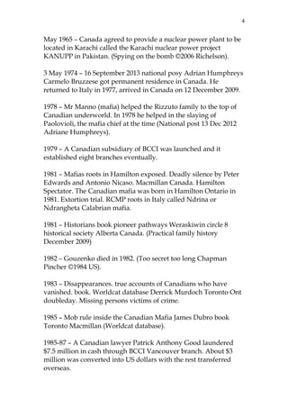 4

May 1965 – Canada agreed to provide a nuclear power plant to be
located in Karachi called the Karachi nuclear power project
KANUPP in Pakistan. (Spying on the bomb ©2006 Richelson).
3 May 1974 – 16 September 2013 national posy Adrian Humphreys
Carmelo Bruzzese got permanent residence in Canada. He
returned to Italy in 1977, arrived in Canada on 12 December 2009.
1978 – Mr Manno (mafia) helped the Rizzuto family to the top of
Canadian underworld. In 1978 he helped in the slaying of
Paolovioli, the mafia chief at the time (National post 13 Dec 2012
Adriane Humphreys).
1979 – A Canadian subsidiary of BCCI was launched and it
established eight branches eventually.
1981 – Mafias roots in Hamilton exposed. Deadly silence by Peter
Edwards and Antonio Nicaso. Macmillan Canada. Hamilton
Spectator. The Canadian mafia was born in Hamilton Ontario in
1981. Extortion trial. RCMP roots in Italy called Ndrina or
Ndrangheta Calabrian mafia.
1981 – Historians book pioneer pathways Weraskiwin circle 8
historical society Alberta Canada. (Practical family history
December 2009)
1982 – Gouzenko died in 1982. (Too secret too long Chapman
Pincher ©1984 US).
1983 – Disappearances. true accounts of Canadians who have
vanished. book. Worldcat database Derrick Murdoch Toronto Ont
doubleday. Missing persons victims of crime.
1985 – Mob rule inside the Canadian Mafia James Dubro book
Toronto Macmillan (Worldcat database).
1985-87 – A Canadian lawyer Patrick Anthony Good laundered
$7.5 million in cash through BCCI Vancouver branch. About $3
million was converted into US dollars with the rest transferred
overseas.

 