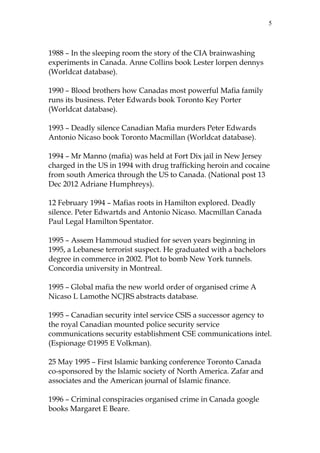 5

1988 – In the sleeping room the story of the CIA brainwashing
experiments in Canada. Anne Collins book Lester lorpen dennys
(Worldcat database).
1990 – Blood brothers how Canadas most powerful Mafia family
runs its business. Peter Edwards book Toronto Key Porter
(Worldcat database).
1993 – Deadly silence Canadian Mafia murders Peter Edwards
Antonio Nicaso book Toronto Macmillan (Worldcat database).
1994 – Mr Manno (mafia) was held at Fort Dix jail in New Jersey
charged in the US in 1994 with drug trafficking heroin and cocaine
from south America through the US to Canada. (National post 13
Dec 2012 Adriane Humphreys).
12 February 1994 – Mafias roots in Hamilton explored. Deadly
silence. Peter Edwartds and Antonio Nicaso. Macmillan Canada
Paul Legal Hamilton Spentator.
1995 – Assem Hammoud studied for seven years beginning in
1995, a Lebanese terrorist suspect. He graduated with a bachelors
degree in commerce in 2002. Plot to bomb New York tunnels.
Concordia university in Montreal.
1995 – Global mafia the new world order of organised crime A
Nicaso L Lamothe NCJRS abstracts database.
1995 – Canadian security intel service CSIS a successor agency to
the royal Canadian mounted police security service
communications security establishment CSE communications intel.
(Espionage ©1995 E Volkman).
25 May 1995 – First Islamic banking conference Toronto Canada
co-sponsored by the Islamic society of North America. Zafar and
associates and the American journal of Islamic finance.
1996 – Criminal conspiracies organised crime in Canada google
books Margaret E Beare.

 