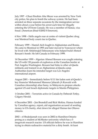 6

July 1997 – Ghazi Ibrahim Abu Mezer was arrested by New York
city police, his plan to bomb the subway system. He had been
arrested on three separate occasions by the immigration service
within about a year before his arrest each time for illegally
entering the US from Canada. He was a member of Hamas, visa
fraud. (American Jihad ©2002 S Emerson).
6 Nov 1998 – Hells angels roar at centre of violent Quebec drug
war Montreal body count rise in Quebec.
February 1999 – Hamid Aich fought in Afghanistan and Bosnia.
He came to Montreal in 1995 and later moved to Vancouver where
he lived with Abdelmajid Dahoumane who helped build Ahmed
Ressam’s bomb. He left Canada in February 1999.
14 December 1999 – Algerian Ahmed Ressam was caught entering
the US with 130 pounds of explosives at the Canadian border at
Port Angeles Washington. Ressam had links to other al-Qaeda
militants and trained in an Afghanistan al-Qaeda camp.
Authorities learn his intended target was Los Angeles
international airport.
August 2001 – Immediately before 9/11 bin laden sent al-Qaeda’s
key financier Mohammed Mansour Jabarah (A Kuwaiti with
Canadian citizenship) alias Samy, to Malaysia to prepare attacks
against US and Israeli diplomatic targets in Manila Philippines.
1 October 2001 – Terrorists active in Canada by Deborah Tetley.
Calgary Herald.
6 December 2001 – Jim Bronskill and Rick Mofina. Hamas funded
by Canadian agency, report, aid organisation accused of sending
money to US charity, shut down for alleged Hamas ties Ottawa
citizens.
2002 – el Shukrijumah was seen in 2002 in Hamilton Ontario
posing as a student at McMaster university which has a 5
megawatt research reactor. US officials believe he was in Hamilton
trying to obtain radioactive material for a dirty bomb. At least

 