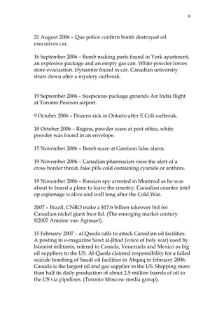 8

21 August 2006 – Que police confirm bomb destroyed oil
executives car.
16 September 2006 – Bomb making parts found in York apartment,
an explosive package and an empty gas can. White powder forces
store evacuation. Dynamite found in car. Canadian university
shuts down after a mystery outbreak.
19 September 2006 – Suspicious package grounds Air India flight
at Toronto Pearson airport.
9 October 2006 – Dozens sick in Ontario after E.Coli outbreak.
18 October 2006 – Regina, powder scare at post office, white
powder was found in an envelope.
15 November 2006 – Bomb scare at Garrison false alarm.
19 November 2006 – Canadian pharmacists raise the alert of a
cross border threat, fake pills cold containing cyanide or anthrax.
19 November 2006 – Russian spy arrested in Montreal as he was
about to board a plane to leave the country. Canadian counter intel
op espionage is alive and well long after the Cold War.
2007 – Brazil, CNRO make a $17.6 billion takeover bid for
Canadian nickel giant Inco ltd. (The emerging market century
©2007 Antoine van Agtmael).
15 February 2007 – al-Qaeda calls to attack Canadian oil facilities.
A posting in e-magazine Sawt al-Jihad (voice of holy war) used by
Islamist militants, refered to Canada, Venezuela and Mexico as big
oil suppliers to the US. Al-Qaeda claimed responsibility for a failed
suicide bombing of Saudi oil facilities in Abqaiq in february 2006.
Canada is the largest oil and gas supplier to the US. Shipping more
than half its daily production of about 2.5 million barrels of oil to
the US via pipelines. (Toronto Moscow media group).

 