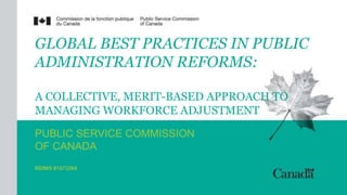 GLOBAL BEST PRACTICES IN PUBLIC 
ADMINISTRATION REFORMS: 
A COLLECTIVE, MERIT-BASED APPROACH TO 
MANAGING WORKFORCE ADJUSTMENT 
PUBLIC SERVICE COMMISSION 
OF CANADA 
RDIMS #1073264 
 