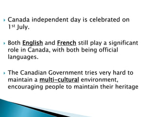  Canada independent day is celebrated on 
1st July. 
 Both English and French still play a significant 
role in Canada, with both being official 
languages. 
 The Canadian Government tries very hard to 
maintain a multi-cultural environment, 
encouraging people to maintain their heritage 
 