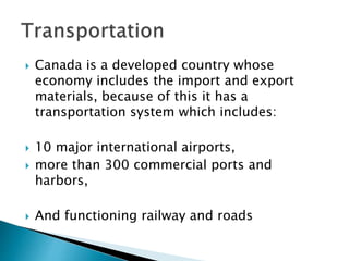  Canada is a developed country whose 
economy includes the import and export 
materials, because of this it has a 
transportation system which includes: 
 10 major international airports, 
 more than 300 commercial ports and 
harbors, 
 And functioning railway and roads 
 