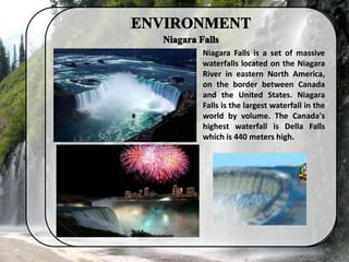 Niagara Falls is a set of massive
waterfalls located on the Niagara
River in eastern North America,
on the border between Canada
and the United States. Niagara
Falls is the largest waterfall in the
world by volume. The Canada's
highest waterfall is Della Falls
which is 440 meters high.
 
