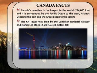 Canada's coastline is the longest in the world (244,000 km)
and it is surrounded by the Pacific Ocean to the west, Atlantic
Ocean to the east and the Arctic ocean to the south;
The CN Tower was built by the Canadian National Railway
and stands 181 stories high (553.33 meters tall)
 