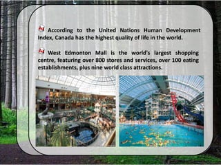 According to the United Nations Human Development
Index, Canada has the highest quality of life in the world.
West Edmonton Mall is the world's largest shopping
centre, featuring over 800 stores and services, over 100 eating
establishments, plus nine world class attractions.
 
