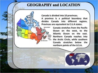 Canada is divided into 10 provinces.
A province is a political boundary that
divides Canada into different regions.
Provinces are equivalent to E.U.A states.
Canada stretches from the Pacific
Ocean on the west, to the
Atlantic Ocean on the east.
Northern Canada reaches into
the Arctic Circle, while southern
Canada stretches below the
northern points of the U.S.A.
 
