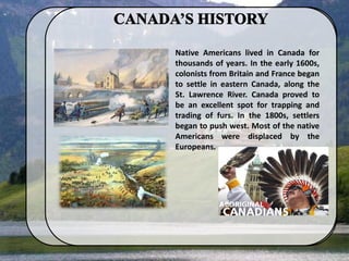 Native Americans lived in Canada for
thousands of years. In the early 1600s,
colonists from Britain and France began
to settle in eastern Canada, along the
St. Lawrence River. Canada proved to
be an excellent spot for trapping and
trading of furs. In the 1800s, settlers
began to push west. Most of the native
Americans were displaced by the
Europeans.
 