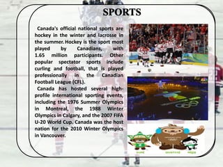 Canada's official national sports are
hockey in the winter and lacrosse in
the summer.Hockey is the sport most
played by Canadians, with
1.65 million participants. Other
popular spectator sports include
curling and football, that is played
professionally in the Canadian
Football League (CFL).
Canada has hosted several high-
profile international sporting events,
including the 1976 Summer Olympics
in Montreal, the 1988 Winter
Olympics in Calgary, and the 2007 FIFA
U-20 World Cup. Canada was the host
nation for the 2010 Winter Olympics
in Vancouver.
 