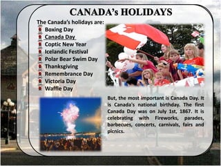 The Canada’s holidays are:
Boxing Day
Canada Day
Coptic New Year
Icelandic Festival
Polar Bear Swim Day
Thanksgiving
Remembrance Day
Victoria Day
Waffle Day
But, the most important is Canada Day. It
is Canada's national birthday. The first
Canada Day was on July 1st, 1867. It is
celebrating with Fireworks, parades,
barbecues, concerts, carnivals, fairs and
picnics.
 