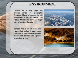 Canada has a very large and
diverse range of geographic
features. Much of Canada is still
wilderness, cover by forests. The
Rocky Mountains cover a major
part of western Canada.
Canada has a lot of lakes and
rivers that makes it even more
beautiful. It also has many caves,
many rare animals and species
protection areas.
 