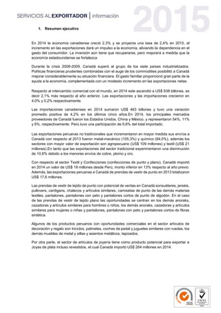 1. Resumen ejecutivo
En 2014 la economía canadiense creció 2,3% y se proyecta una tasa de 2,4% en 2015, el
incremento en las exportaciones dará un impulso a la economía, aliviando la dependencia en el
gasto del consumidor. La inversión aún tiene que recuperarse, pero mejorará a medida que la
economía estadounidense se fortalezca
Durante la crisis 2008-2009, Canadá superó al grupo de los siete países industrializados.
Políticas financieras prudentes combinadas con el auge de los commodities posibilitó a Canadá
mejorar considerablemente su situación financiera. El gasto familiar proporcionó gran parte de la
ayuda a la economía, complementada con un modesto incremento en las exportaciones netas.
Respecto al intercambio comercial con el mundo, en 2014 este ascendió a US$ 938 billones, es
decir 2,1% más respecto al año anterior. Las exportaciones y las importaciones crecieron en
4,0% y 0,2% respectivamente.
Las importaciones canadienses en 2014 sumaron US$ 463 billones y tuvo una variación
promedio positiva de 4,2% en los últimos cinco años.En 2014, los principales mercados
proveedores de Canadá fueron los Estados Unidos, China y México, y representaron 54%, 11%
y 6%, respectivamente. Perú tuvo una participación de 0,6% del total importado.
Las exportaciones peruanas no tradicionales que incrementaron en mayor medida sus envíos a
Canadá con respecto al 2013 fueron metal-mecánico (105,3%) y químico (84,0%), además los
sectores con mayor valor de exportación son agropecuario (US$ 109 millones) y textil (US$ 21
millones).En tanto que las exportaciones del sector tradicional experimentaron una disminución
de 10,6% debido a los menores envíos de cobre, plomo y oro.
Con respecto al sector Textil y Confecciones (confecciones de punto y plano), Canadá importó
en 2014 un valor de US$ 18 millones desde Perú, monto inferior en 13% respecto al año previo.
Además, las exportaciones peruanas a Canadá de prendas de vestir de punto en 2013 totalizaron
US$ 17,6 millones.
Las prendas de vestir de tejido de punto con potencial de ventas en Canadá sonsuéteres, jerséis,
pullovers, cardigans, chalecos y artículos similares, camisetas de punto de las demás materias
textiles, pantalones, pantalones con peto y pantalones cortos de punto de algodón. En el caso
de las prendas de vestir de tejido plano las oportunidades se centran en los demás anoraks,
cazadoras y artículos similares para hombres o niños, los demás anoraks, cazadoras y artículos
similares para mujeres o niñas y pantalones, pantalones con peto y pantalones cortos de fibras
sintética.
Algunos de los productos peruanos con oportunidades comerciales en el sector artículos de
decoración y regalo son triciclos, patinetes, coches de pedal y juguetes similares con ruedas, los
demás muebles de metal y sillas y asientos metálicos, tapizados.
Por otra parte, el sector de artículos de joyería tiene como producto potencial para exportar a
Joyas de plata incluso revestidos, el cual Canadá importó US$ 264 millones en 2014.
 