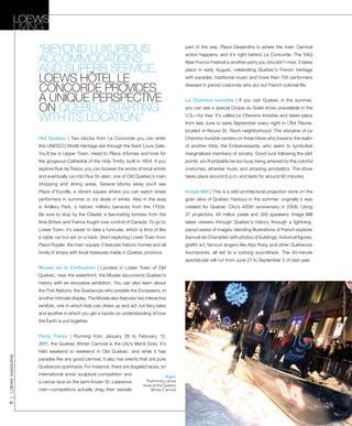 loewsmagazine
62
Old Quebec | Two blocks from Le Concorde you can enter
this UNESCO World Heritage site through the Saint Louis Gate.
You’ll be in Upper Town. Head to Place d’Armes and look for
the gorgeous Cathedral of the Holy Trinity, built in 1804. If you
explore Rue de Tresor, you can browse the works of local artists
and eventually run into Rue St-Jean, one of Old Quebec’s main
shopping and dining areas. Several blocks away you’ll see
Place d’Youville, a vibrant square where you can watch street
performers in summer or ice skate in winter. Also in the area
is Artillery Park, a historic military barracks from the 1700s.
Be sure to stop by the Citadel, a fascinating fortress from the
time Britain and France fought over control of Canada. To go to
Lower Town, it’s easier to take a funicular, which is kind of like
a cable car but set on a track. Start exploring Lower Town from
Place Royale, the main square: it features historic homes and all
kinds of shops with local treasures made in Quebec province.
Musée de la Civilisation | Located in Lower Town of Old
Quebec, near the waterfront, the Musée documents Quebec’s
history with an evocative exhibition. You can also learn about
the First Nations, the Quebecois who predate the Europeans, in
another intricate display. The Musée also features two interactive
exhibits, one in which kids can dress up and act out fairy tales
and another in which you get a hands-on understanding of how
the Earth is put together.
Party Times | Running from January 28 to February 13,
2011, the Quebec Winter Carnival is the city’s Mardi Gras. It’s
held weekend to weekend in Old Quebec, and while it has
parades like any good carnival, it also has events that are pure
Quebecois quirkiness. For instance, there are dogsled races, an
international snow sculpture competition and
a canoe race on the semi-frozen St. Lawrence
river—competitors actually drag their vessels
part of the way. Place Desjardins is where the main Carnival
action happens, and it’s right behind Le Concorde. The SAQ
New France Festival is another party you shouldn’t miss: it takes
place in early August, celebrating Quebec’s French heritage
with parades, traditional music and more than 700 performers
dressed in period costumes who act out French colonial life.
Le Chemins Invisible | If you visit Quebec in the summer,
you can see a special Cirque du Soleil show unavailable in the
U.S.—for free. It’s called Le Chemins Invisible and takes place
from late June to early September every night in L’Îlot Fleurie,
located in Nouvo St. Roch neighborhood. The storyline of Le
Chemins Invisible centers on three tribes who travel to the realm
of another tribe, the Embarrassants, who seem to symbolize
marginalized members of society. Good luck following the plot
points: you’ll probably be too busy being amazed by the colorful
costumes, ethereal music and amazing acrobatics. The show
takes place around 8 p.m. and lasts for around 90 minutes.
Image Mill | This is a wild architectural projection done on the
grain silos of Quebec Harbour in the summer; originally it was
created for Quebec City’s 400th anniversary in 2008. Using
27 projectors, 40 million pixels and 300 speakers, Image Mill
takes viewers through Quebec’s history through a lightning-
paced series of images, blending illustrations of French explorer
Samuel de Champlain with photos of buildings, historical figures,
graffiti art, famous singers like Alys Roby and other Quebecois
touchpoints, all set to a rocking soundtrack. The 40-minute
spectacular will run from June 21 to September 5 of next year.
“beyond luxurious
accommodations
and superb service,
Loews HÔTEL Le
CONCORDE provides
a unique perspective
on quebec, starting
with its location.”
Right:
Preliminary canoe
races at the Quebec
Winter Carnival
Loews
Living
COURTESYOFquebecwintercarnival
 