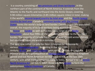 • is a country, consisting of ten provinces and three territories, in the
northern part of the continent of North America. It extends from the
Atlantic to the Pacific and northward into the Arctic Ocean, covering
9.98 million square kilometres (3.85 million square miles) in total, making
it the world's second-largest country by total area and the fourth-largest
country by land area. Canada's common border with the United
States forms the world's longest land border. Canada is sparsely populated
overall, the majority of its land territory being dominated
by forest and tundra as well as the mountain range of the Rocky
Mountains; about four-fifths of the population live near to the southern
border. The majority of Canada has a cold or severely cold winter climate,
but southerly areas are warm in summer.
• The land now called Canada has been inhabited for millennia by
various Aboriginal peoples. Beginning in the late 15th
century, British andFrench colonies were established on the region's
Atlantic coast. As a consequence of various conflicts, the United Kingdom
gained and lost North American territories until left, in the late 18th
century, with what mostly comprises Canada today. Pursuant to the British
North America Act, on July 1, 1867, three colonies joined to form the
autonomous federal Dominion of Canada.
 