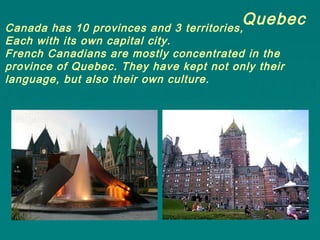 QuebecCanada has 10 provinces and 3 territories,
Each with its own capital city.
French Canadians are mostly concentrated in the
province of Quebec. They have kept not only their
language, but also their own culture.
 