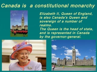 Canada is a constitutional monarchy
Elizabeth II, Queen of England,
is also Canada’s Queen and
sovereign of a number of
realms.
The Queen is the head of state,
and is represented in Canada
by the governor-general.
 