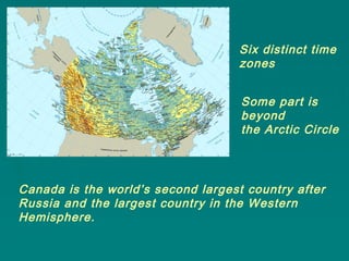 Canada is the world’s second largest country after
Russia and the largest country in the Western
Hemisphere.
Six distinct time
zones
Some part is
beyond
the Arctic Circle
 