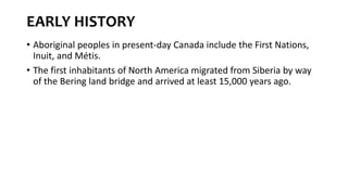 EARLY HISTORY
• Aboriginal peoples in present-day Canada include the First Nations,
Inuit, and Métis.
• The first inhabitants of North America migrated from Siberia by way
of the Bering land bridge and arrived at least 15,000 years ago.
 