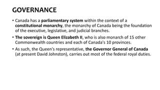 GOVERNANCE
• Canada has a parliamentary system within the context of a
constitutional monarchy, the monarchy of Canada being the foundation
of the executive, legislative, and judicial branches.
• The sovereign is Queen Elizabeth II, who is also monarch of 15 other
Commonwealth countries and each of Canada's 10 provinces.
• As such, the Queen's representative, the Governor General of Canada
(at present David Johnston), carries out most of the federal royal duties.
 