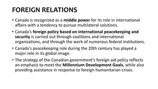 FOREIGN RELATIONS
• Canada is recognized as a middle power for its role in international
affairs with a tendency to pursue multilateral solutions.
• Canada's foreign policy based on international peacekeeping and
security is carried out through coalitions and international
organizations, and through the work of numerous federal institutions.
• Canada's peacekeeping role during the 20th century has played a
major role in its global image.
• The strategy of the Canadian government's foreign aid policy reflects
an emphasis to meet the Millennium Development Goals, while also
providing assistance in response to foreign humanitarian crises.
 